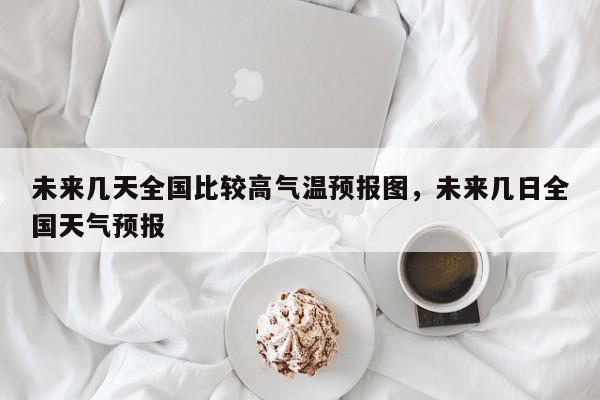 未来几天全国比较高气温预报图，未来几日全国天气预报-第1张图片-我家生活百科