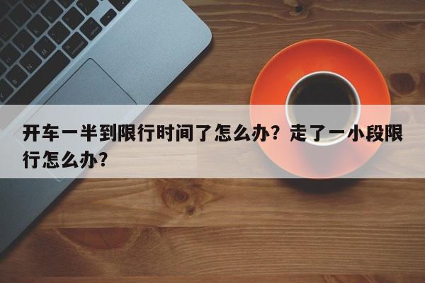 开车一半到限行时间了怎么办？走了一小段限行怎么办？-第1张图片-我家生活百科