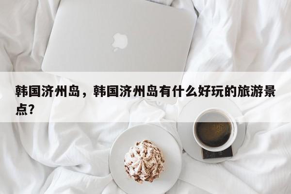 韩国济州岛，韩国济州岛有什么好玩的旅游景点？-第1张图片-我家生活百科