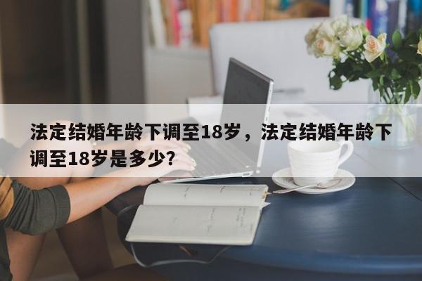 法定结婚年龄下调至18岁，法定结婚年龄下调至18岁是多少？-第1张图片-我家生活百科
