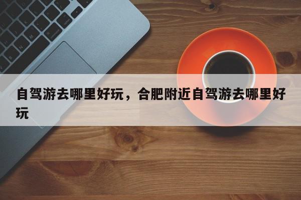 自驾游去哪里好玩，合肥附近自驾游去哪里好玩-第1张图片-我家生活百科