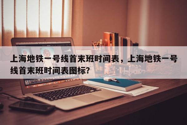 上海地铁一号线首末班时间表，上海地铁一号线首末班时间表图标？-第1张图片-我家生活百科