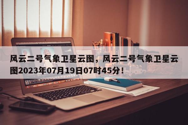 风云二号气象卫星云图，风云二号气象卫星云图2023年07月19日07时45分！-第1张图片-我家生活百科