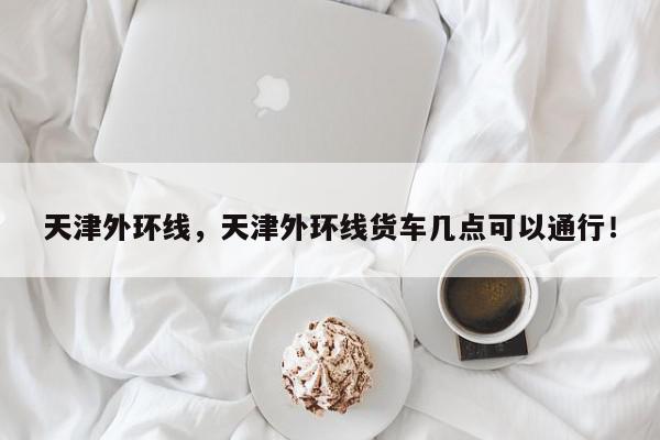 天津外环线，天津外环线货车几点可以通行！-第1张图片-我家生活百科