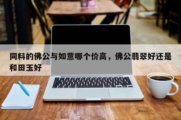 同料的佛公与如意哪个价高，佛公翡翠好还是和田玉好-第1张图片-我家生活百科