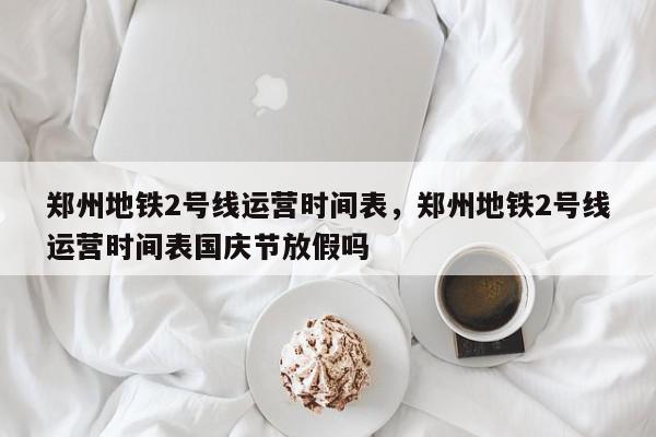 郑州地铁2号线运营时间表，郑州地铁2号线运营时间表国庆节放假吗-第1张图片-我家生活百科