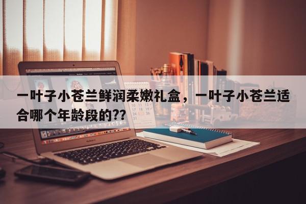 一叶子小苍兰鲜润柔嫩礼盒，一叶子小苍兰适合哪个年龄段的?？-第1张图片-我家生活百科