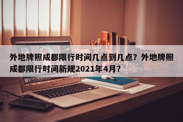 外地牌照成都限行时间几点到几点？外地牌照成都限行时间新规2021年4月？-第1张图片-我家生活百科