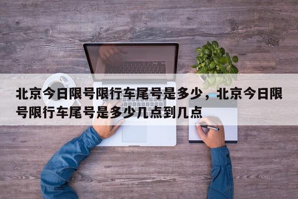 北京今日限号限行车尾号是多少，北京今日限号限行车尾号是多少几点到几点-第1张图片-我家生活百科