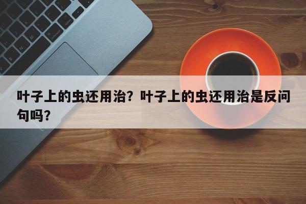 叶子上的虫还用治？叶子上的虫还用治是反问句吗？-第1张图片-我家生活百科