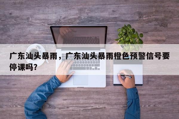 广东汕头暴雨，广东汕头暴雨橙色预警信号要停课吗？-第1张图片-我家生活百科