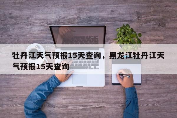 牡丹江天气预报15天查询，黑龙江牡丹江天气预报15天查询-第1张图片-我家生活百科