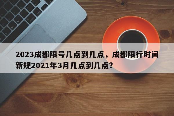 2023成都限号几点到几点，成都限行时间新规2021年3月几点到几点？-第1张图片-我家生活百科