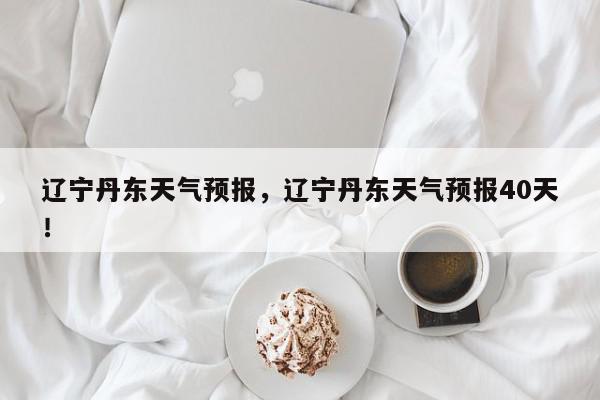 辽宁丹东天气预报，辽宁丹东天气预报40天！-第1张图片-我家生活百科
