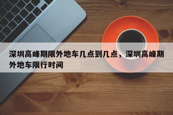 深圳高峰期限外地车几点到几点，深圳高峰期外地车限行时间-第1张图片-我家生活百科