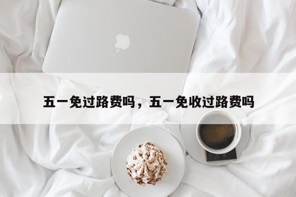 五一免过路费吗，五一免收过路费吗-第1张图片-我家生活百科