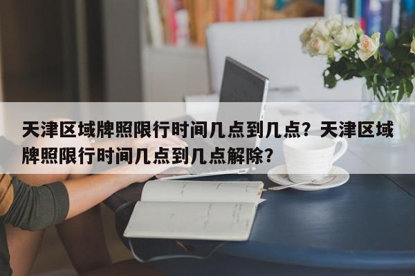 天津区域牌照限行时间几点到几点?天津区域牌照限行时间几点到几点解除?-第1张图片-我家生活百科 天津区域牌照限行时间几点到几点?天津区域牌照限行时间几点到几点解除?-第1张图片-我家生活百科