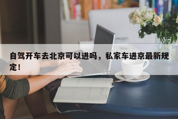 自驾开车去北京可以进吗，私家车进京最新规定！-第1张图片-我家生活百科
