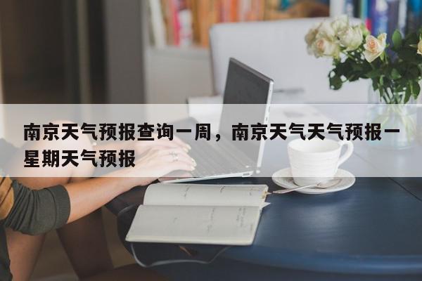 南京天气预报查询一周，南京天气天气预报一星期天气预报-第1张图片-我家生活百科
