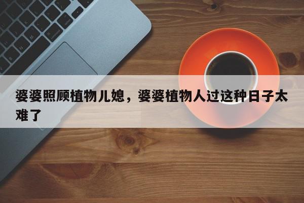 婆婆照顾植物儿媳，婆婆植物人过这种日子太难了-第1张图片-我家生活百科