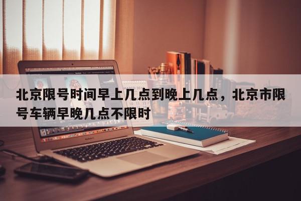 北京限号时间早上几点到晚上几点，北京市限号车辆早晚几点不限时-第1张图片-我家生活百科