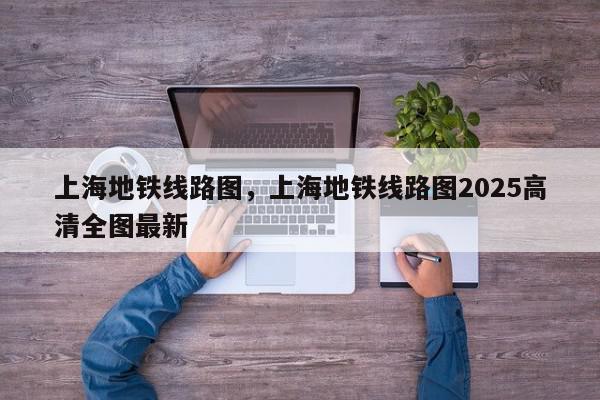 上海地铁线路图，上海地铁线路图2025高清全图最新-第1张图片-我家生活百科