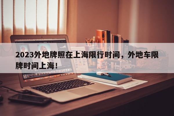 2023外地牌照在上海限行时间，外地车限牌时间上海！-第1张图片-我家生活百科