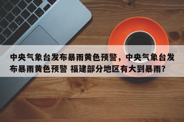 中央气象台发布暴雨黄色预警，中央气象台发布暴雨黄色预警 福建部分地区有大到暴雨？-第1张图片-我家生活百科
