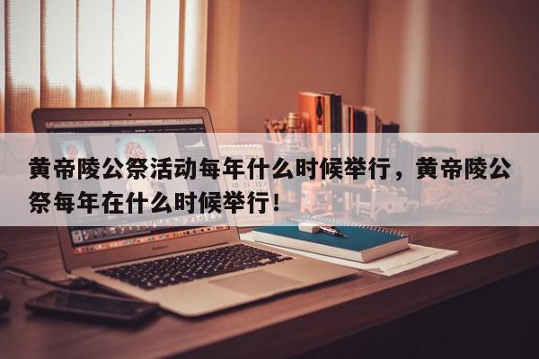 黄帝陵公祭活动每年什么时候举行，黄帝陵公祭每年在什么时候举行！-第1张图片-我家生活百科