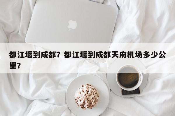 都江堰到成都？都江堰到成都天府机场多少公里？-第1张图片-我家生活百科