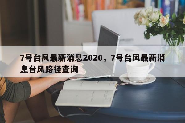 7号台风最新消息2020，7号台风最新消息台风路径查询-第1张图片-我家生活百科