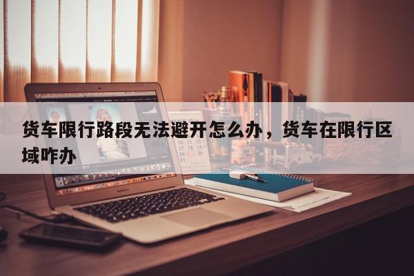 货车限行路段无法避开怎么办,货车在限行区域咋办-第1张图片-我家生活百科 货车限行路段无法避开怎么办,货车在限行区域咋办-第1张图片-我家生活百科