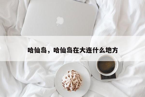 哈仙岛，哈仙岛在大连什么地方-第1张图片-我家生活百科