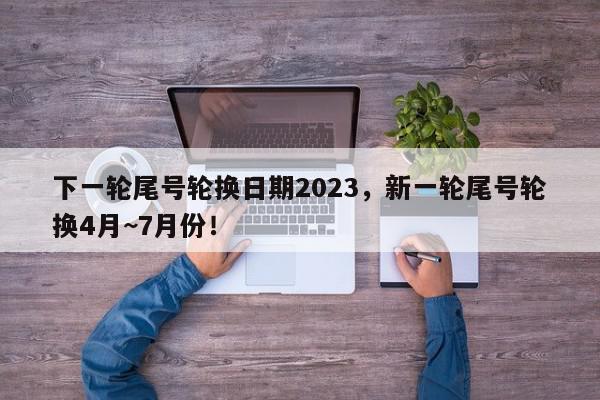 下一轮尾号轮换日期2023，新一轮尾号轮换4月~7月份！-第1张图片-我家生活百科