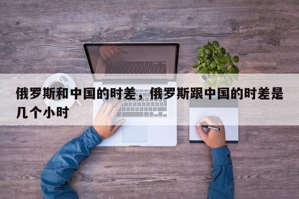 俄罗斯和中国的时差，俄罗斯跟中国的时差是几个小时-第1张图片-我家生活百科