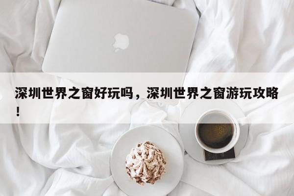 深圳世界之窗好玩吗，深圳世界之窗游玩攻略！-第1张图片-我家生活百科