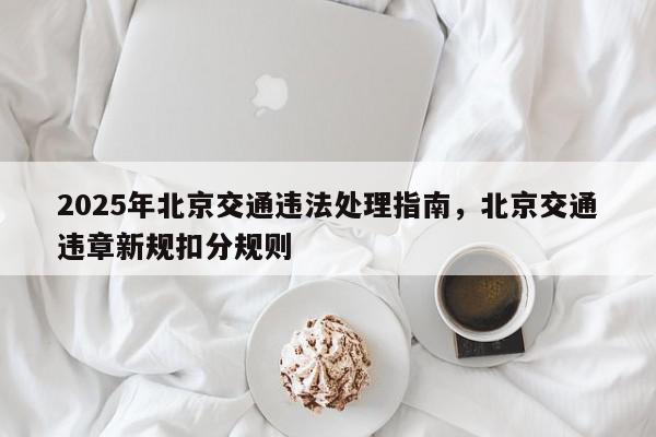 2025年北京交通违法处理指南，北京交通违章新规扣分规则-第1张图片-我家生活百科