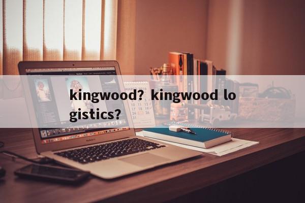 kingwood?kingwood logistics?-第1张图片-我家生活百科 kingwood?kingwood logistics?-第1张图片-我家生活百科