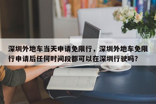 深圳外地车当天申请免限行，深圳外地车免限行申请后任何时间段都可以在深圳行驶吗？-第1张图片-我家生活百科