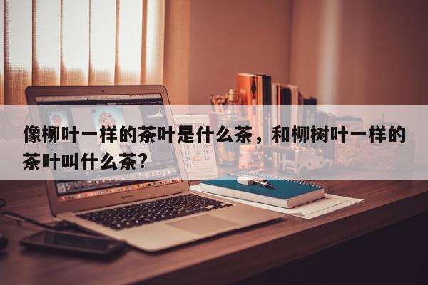 像柳叶一样的茶叶是什么茶，和柳树叶一样的茶叶叫什么茶?-第1张图片-我家生活百科