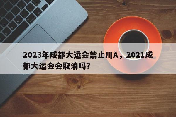 2023年成都大运会禁止川A，2021成都大运会会取消吗？-第1张图片-我家生活百科