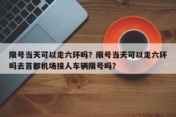 限号当天可以走六环吗?限号当天可以走六环吗去首都机场接人车辆限号吗?-第1张图片-我家生活百科 限号当天可以走六环吗?限号当天可以走六环吗去首都机场接人车辆限号吗?-第1张图片-我家生活百科