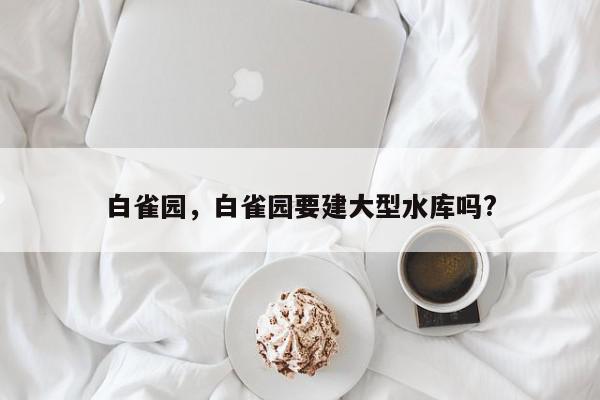 白雀园，白雀园要建大型水库吗?-第1张图片-我家生活百科