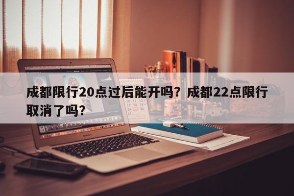 成都限行20点过后能开吗？成都22点限行取消了吗？-第1张图片-我家生活百科