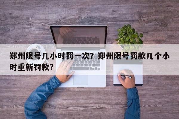 郑州限号几小时罚一次？郑州限号罚款几个小时重新罚款？-第1张图片-我家生活百科