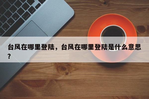 台风在哪里登陆，台风在哪里登陆是什么意思？-第1张图片-我家生活百科