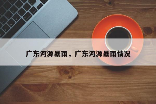 广东河源暴雨，广东河源暴雨情况-第1张图片-我家生活百科
