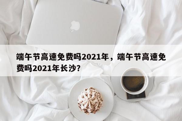 端午节高速免费吗2021年，端午节高速免费吗2021年长沙？-第1张图片-我家生活百科