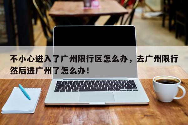 不小心进入了广州限行区怎么办，去广州限行然后进广州了怎么办！-第1张图片-我家生活百科