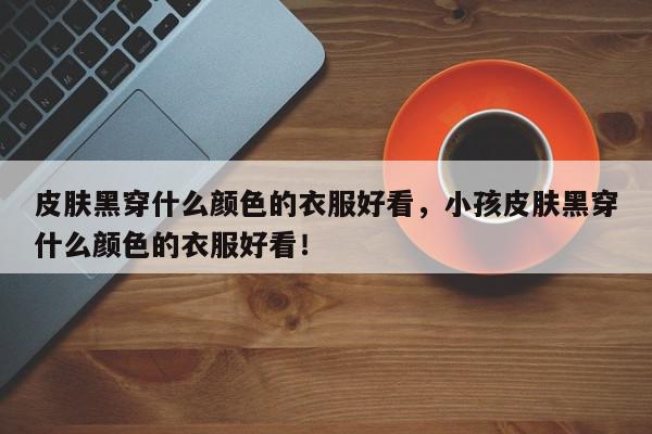 皮肤黑穿什么颜色的衣服好看，小孩皮肤黑穿什么颜色的衣服好看！-第1张图片-我家生活百科